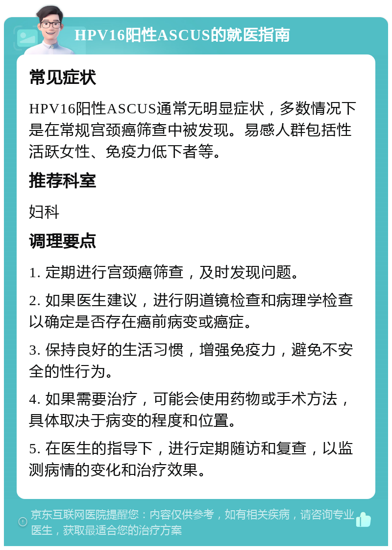 HPV16阳性ASCUS的就医指南 常见症状 HPV16阳性ASCUS通常无明显症状，多数情况下是在常规宫颈癌筛查中被发现。易感人群包括性活跃女性、免疫力低下者等。 推荐科室 妇科 调理要点 1. 定期进行宫颈癌筛查，及时发现问题。 2. 如果医生建议，进行阴道镜检查和病理学检查以确定是否存在癌前病变或癌症。 3. 保持良好的生活习惯，增强免疫力，避免不安全的性行为。 4. 如果需要治疗，可能会使用药物或手术方法，具体取决于病变的程度和位置。 5. 在医生的指导下，进行定期随访和复查，以监测病情的变化和治疗效果。