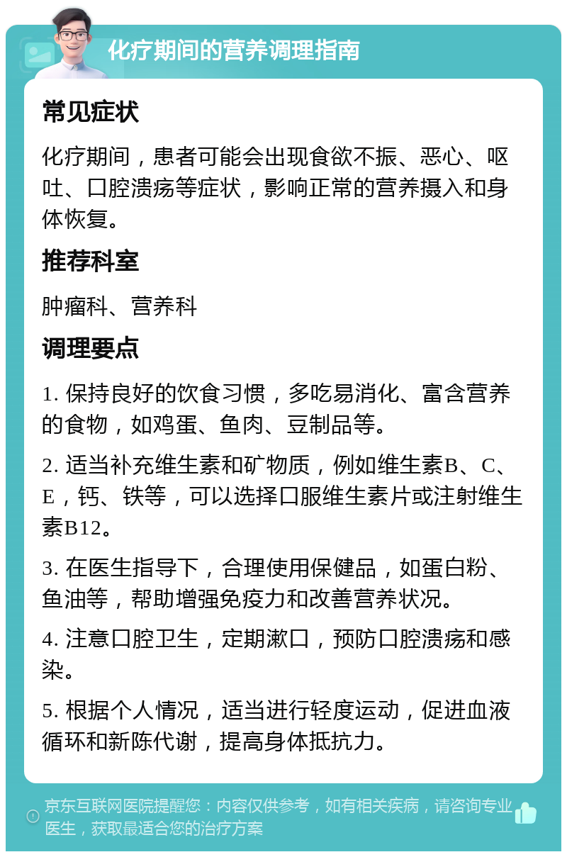 化疗期间的营养调理指南 常见症状 化疗期间，患者可能会出现食欲不振、恶心、呕吐、口腔溃疡等症状，影响正常的营养摄入和身体恢复。 推荐科室 肿瘤科、营养科 调理要点 1. 保持良好的饮食习惯，多吃易消化、富含营养的食物，如鸡蛋、鱼肉、豆制品等。 2. 适当补充维生素和矿物质，例如维生素B、C、E，钙、铁等，可以选择口服维生素片或注射维生素B12。 3. 在医生指导下，合理使用保健品，如蛋白粉、鱼油等，帮助增强免疫力和改善营养状况。 4. 注意口腔卫生，定期漱口，预防口腔溃疡和感染。 5. 根据个人情况，适当进行轻度运动，促进血液循环和新陈代谢，提高身体抵抗力。