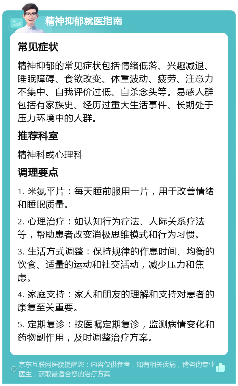 精神抑郁就医指南 常见症状 精神抑郁的常见症状包括情绪低落、兴趣减退、睡眠障碍、食欲改变、体重波动、疲劳、注意力不集中、自我评价过低、自杀念头等。易感人群包括有家族史、经历过重大生活事件、长期处于压力环境中的人群。 推荐科室 精神科或心理科 调理要点 1. 米氮平片：每天睡前服用一片，用于改善情绪和睡眠质量。 2. 心理治疗：如认知行为疗法、人际关系疗法等，帮助患者改变消极思维模式和行为习惯。 3. 生活方式调整：保持规律的作息时间、均衡的饮食、适量的运动和社交活动，减少压力和焦虑。 4. 家庭支持：家人和朋友的理解和支持对患者的康复至关重要。 5. 定期复诊：按医嘱定期复诊，监测病情变化和药物副作用，及时调整治疗方案。