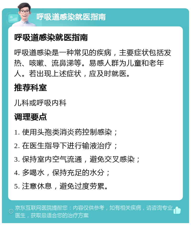 呼吸道感染就医指南 呼吸道感染就医指南 呼吸道感染是一种常见的疾病，主要症状包括发热、咳嗽、流鼻涕等。易感人群为儿童和老年人。若出现上述症状，应及时就医。 推荐科室 儿科或呼吸内科 调理要点 1. 使用头孢类消炎药控制感染； 2. 在医生指导下进行输液治疗； 3. 保持室内空气流通，避免交叉感染； 4. 多喝水，保持充足的水分； 5. 注意休息，避免过度劳累。