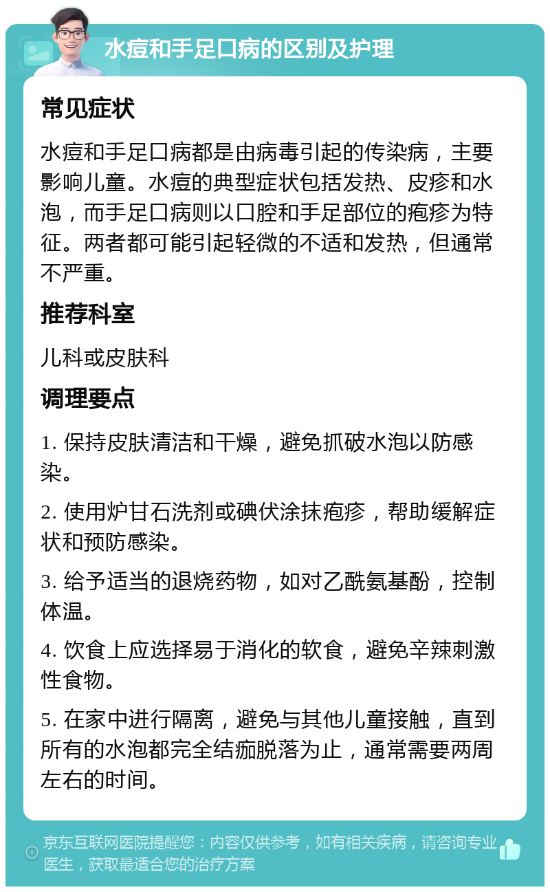 水痘和手足口病的区别及护理 常见症状 水痘和手足口病都是由病毒引起的传染病，主要影响儿童。水痘的典型症状包括发热、皮疹和水泡，而手足口病则以口腔和手足部位的疱疹为特征。两者都可能引起轻微的不适和发热，但通常不严重。 推荐科室 儿科或皮肤科 调理要点 1. 保持皮肤清洁和干燥，避免抓破水泡以防感染。 2. 使用炉甘石洗剂或碘伏涂抹疱疹，帮助缓解症状和预防感染。 3. 给予适当的退烧药物，如对乙酰氨基酚，控制体温。 4. 饮食上应选择易于消化的软食，避免辛辣刺激性食物。 5. 在家中进行隔离，避免与其他儿童接触，直到所有的水泡都完全结痂脱落为止，通常需要两周左右的时间。