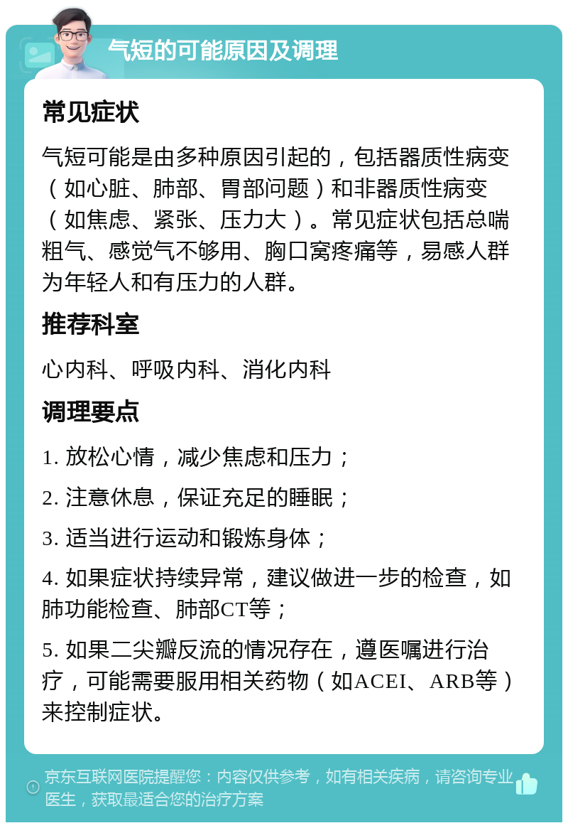 气短的可能原因及调理 常见症状 气短可能是由多种原因引起的，包括器质性病变（如心脏、肺部、胃部问题）和非器质性病变（如焦虑、紧张、压力大）。常见症状包括总喘粗气、感觉气不够用、胸口窝疼痛等，易感人群为年轻人和有压力的人群。 推荐科室 心内科、呼吸内科、消化内科 调理要点 1. 放松心情，减少焦虑和压力； 2. 注意休息，保证充足的睡眠； 3. 适当进行运动和锻炼身体； 4. 如果症状持续异常，建议做进一步的检查，如肺功能检查、肺部CT等； 5. 如果二尖瓣反流的情况存在，遵医嘱进行治疗，可能需要服用相关药物（如ACEI、ARB等）来控制症状。