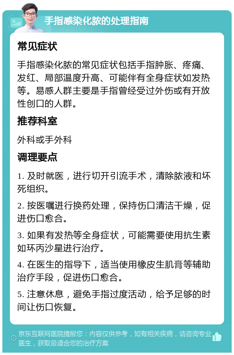 手指感染化脓的处理指南 常见症状 手指感染化脓的常见症状包括手指肿胀、疼痛、发红、局部温度升高、可能伴有全身症状如发热等。易感人群主要是手指曾经受过外伤或有开放性创口的人群。 推荐科室 外科或手外科 调理要点 1. 及时就医，进行切开引流手术，清除脓液和坏死组织。 2. 按医嘱进行换药处理，保持伤口清洁干燥，促进伤口愈合。 3. 如果有发热等全身症状，可能需要使用抗生素如环丙沙星进行治疗。 4. 在医生的指导下，适当使用橡皮生肌膏等辅助治疗手段，促进伤口愈合。 5. 注意休息，避免手指过度活动，给予足够的时间让伤口恢复。