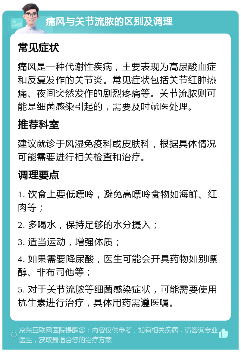 痛风与关节流脓的区别及调理 常见症状 痛风是一种代谢性疾病，主要表现为高尿酸血症和反复发作的关节炎。常见症状包括关节红肿热痛、夜间突然发作的剧烈疼痛等。关节流脓则可能是细菌感染引起的，需要及时就医处理。 推荐科室 建议就诊于风湿免疫科或皮肤科，根据具体情况可能需要进行相关检查和治疗。 调理要点 1. 饮食上要低嘌呤，避免高嘌呤食物如海鲜、红肉等； 2. 多喝水，保持足够的水分摄入； 3. 适当运动，增强体质； 4. 如果需要降尿酸，医生可能会开具药物如别嘌醇、非布司他等； 5. 对于关节流脓等细菌感染症状，可能需要使用抗生素进行治疗，具体用药需遵医嘱。