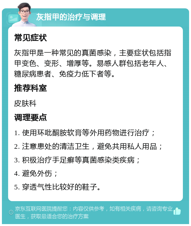 灰指甲的治疗与调理 常见症状 灰指甲是一种常见的真菌感染，主要症状包括指甲变色、变形、增厚等。易感人群包括老年人、糖尿病患者、免疫力低下者等。 推荐科室 皮肤科 调理要点 1. 使用环吡酮胺软膏等外用药物进行治疗； 2. 注意患处的清洁卫生，避免共用私人用品； 3. 积极治疗手足癣等真菌感染类疾病； 4. 避免外伤； 5. 穿透气性比较好的鞋子。