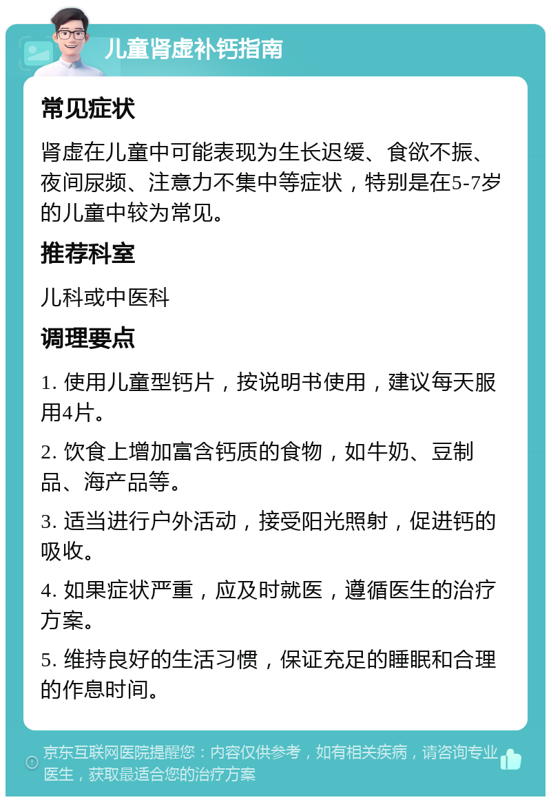 儿童肾虚补钙指南 常见症状 肾虚在儿童中可能表现为生长迟缓、食欲不振、夜间尿频、注意力不集中等症状，特别是在5-7岁的儿童中较为常见。 推荐科室 儿科或中医科 调理要点 1. 使用儿童型钙片，按说明书使用，建议每天服用4片。 2. 饮食上增加富含钙质的食物，如牛奶、豆制品、海产品等。 3. 适当进行户外活动，接受阳光照射，促进钙的吸收。 4. 如果症状严重，应及时就医，遵循医生的治疗方案。 5. 维持良好的生活习惯，保证充足的睡眠和合理的作息时间。