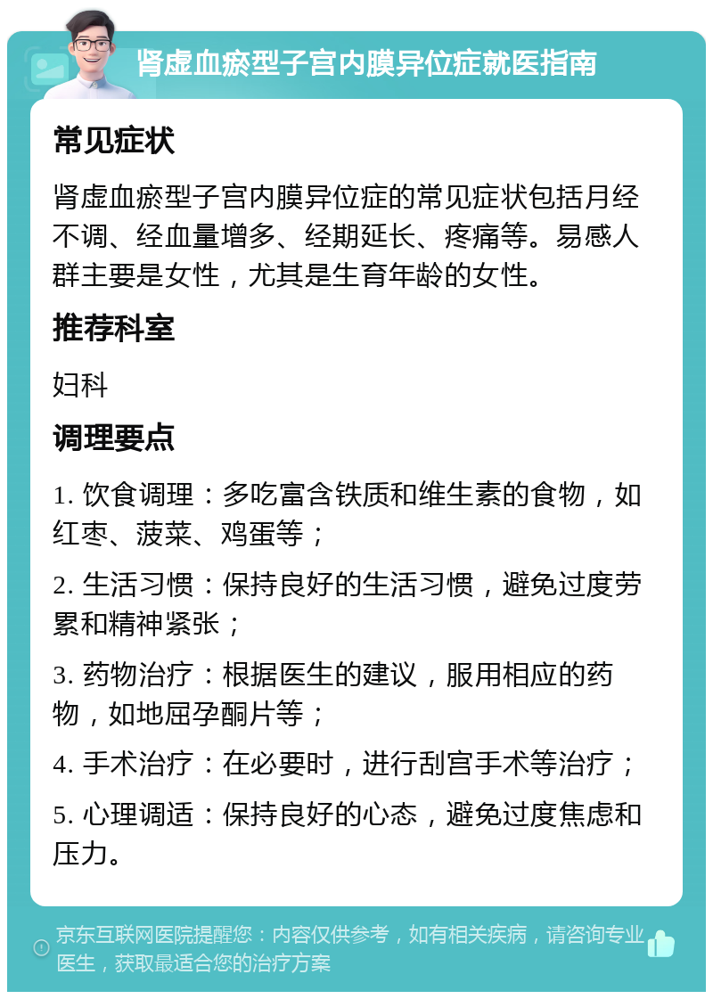 肾虚血瘀型子宫内膜异位症就医指南 常见症状 肾虚血瘀型子宫内膜异位症的常见症状包括月经不调、经血量增多、经期延长、疼痛等。易感人群主要是女性，尤其是生育年龄的女性。 推荐科室 妇科 调理要点 1. 饮食调理：多吃富含铁质和维生素的食物，如红枣、菠菜、鸡蛋等； 2. 生活习惯：保持良好的生活习惯，避免过度劳累和精神紧张； 3. 药物治疗：根据医生的建议，服用相应的药物，如地屈孕酮片等； 4. 手术治疗：在必要时，进行刮宫手术等治疗； 5. 心理调适：保持良好的心态，避免过度焦虑和压力。