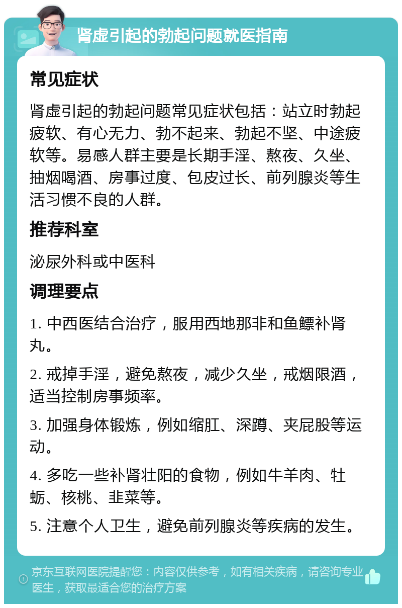 肾虚引起的勃起问题就医指南 常见症状 肾虚引起的勃起问题常见症状包括：站立时勃起疲软、有心无力、勃不起来、勃起不坚、中途疲软等。易感人群主要是长期手淫、熬夜、久坐、抽烟喝酒、房事过度、包皮过长、前列腺炎等生活习惯不良的人群。 推荐科室 泌尿外科或中医科 调理要点 1. 中西医结合治疗，服用西地那非和鱼鳔补肾丸。 2. 戒掉手淫，避免熬夜，减少久坐，戒烟限酒，适当控制房事频率。 3. 加强身体锻炼，例如缩肛、深蹲、夹屁股等运动。 4. 多吃一些补肾壮阳的食物，例如牛羊肉、牡蛎、核桃、韭菜等。 5. 注意个人卫生，避免前列腺炎等疾病的发生。