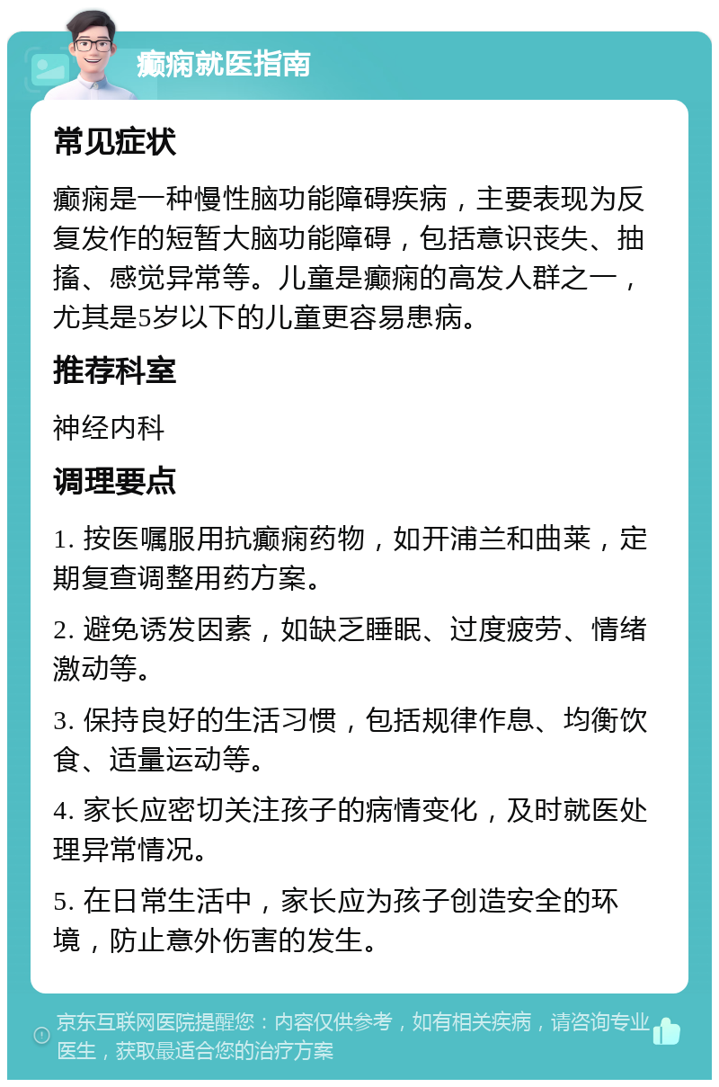 癫痫就医指南 常见症状 癫痫是一种慢性脑功能障碍疾病，主要表现为反复发作的短暂大脑功能障碍，包括意识丧失、抽搐、感觉异常等。儿童是癫痫的高发人群之一，尤其是5岁以下的儿童更容易患病。 推荐科室 神经内科 调理要点 1. 按医嘱服用抗癫痫药物，如开浦兰和曲莱，定期复查调整用药方案。 2. 避免诱发因素，如缺乏睡眠、过度疲劳、情绪激动等。 3. 保持良好的生活习惯，包括规律作息、均衡饮食、适量运动等。 4. 家长应密切关注孩子的病情变化，及时就医处理异常情况。 5. 在日常生活中，家长应为孩子创造安全的环境，防止意外伤害的发生。