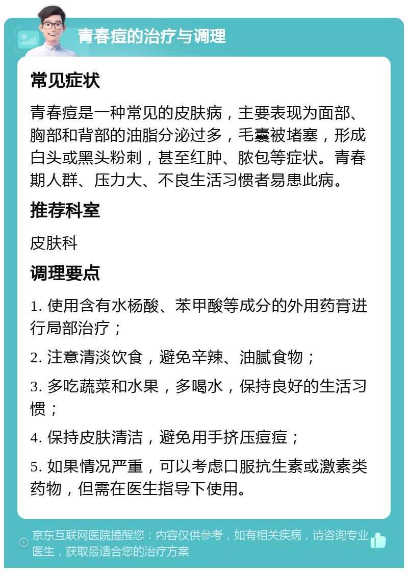 青春痘的治疗与调理 常见症状 青春痘是一种常见的皮肤病，主要表现为面部、胸部和背部的油脂分泌过多，毛囊被堵塞，形成白头或黑头粉刺，甚至红肿、脓包等症状。青春期人群、压力大、不良生活习惯者易患此病。 推荐科室 皮肤科 调理要点 1. 使用含有水杨酸、苯甲酸等成分的外用药膏进行局部治疗； 2. 注意清淡饮食，避免辛辣、油腻食物； 3. 多吃蔬菜和水果，多喝水，保持良好的生活习惯； 4. 保持皮肤清洁，避免用手挤压痘痘； 5. 如果情况严重，可以考虑口服抗生素或激素类药物，但需在医生指导下使用。