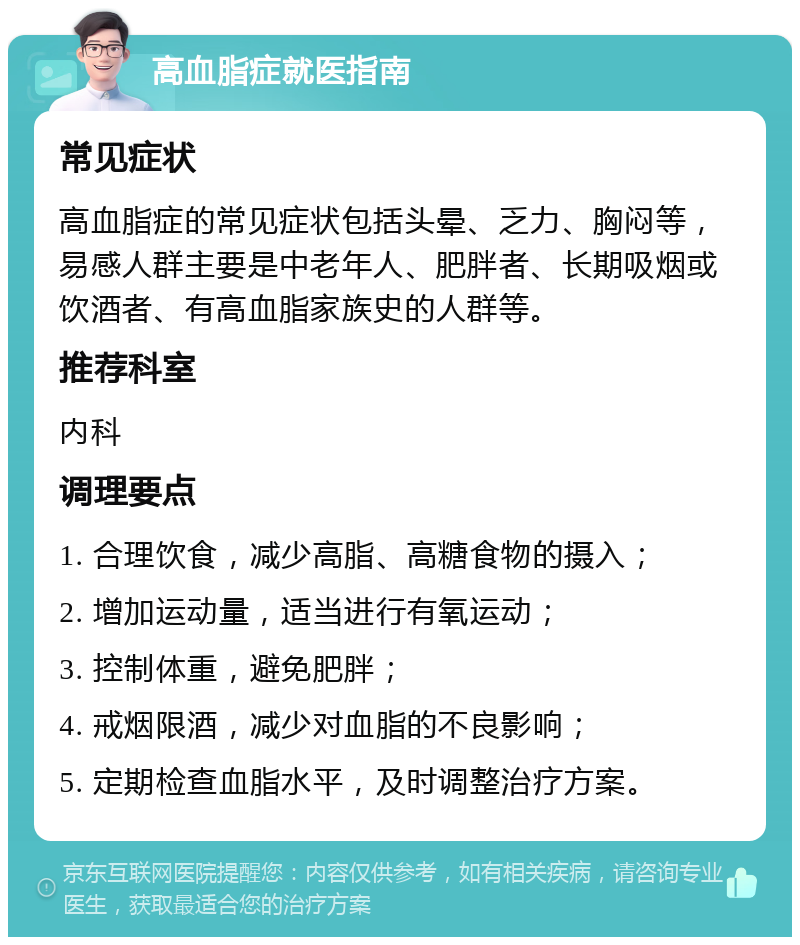 高血脂症就医指南 常见症状 高血脂症的常见症状包括头晕、乏力、胸闷等，易感人群主要是中老年人、肥胖者、长期吸烟或饮酒者、有高血脂家族史的人群等。 推荐科室 内科 调理要点 1. 合理饮食，减少高脂、高糖食物的摄入； 2. 增加运动量，适当进行有氧运动； 3. 控制体重，避免肥胖； 4. 戒烟限酒，减少对血脂的不良影响； 5. 定期检查血脂水平，及时调整治疗方案。