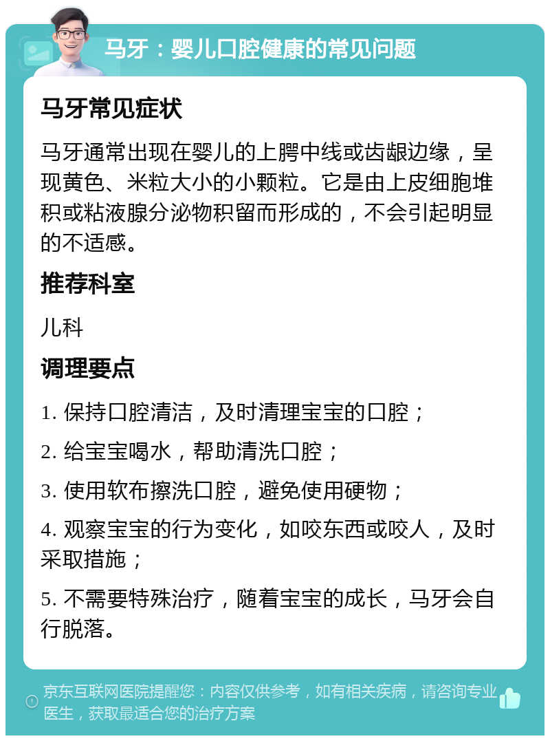 马牙：婴儿口腔健康的常见问题 马牙常见症状 马牙通常出现在婴儿的上腭中线或齿龈边缘，呈现黄色、米粒大小的小颗粒。它是由上皮细胞堆积或粘液腺分泌物积留而形成的，不会引起明显的不适感。 推荐科室 儿科 调理要点 1. 保持口腔清洁，及时清理宝宝的口腔； 2. 给宝宝喝水，帮助清洗口腔； 3. 使用软布擦洗口腔，避免使用硬物； 4. 观察宝宝的行为变化，如咬东西或咬人，及时采取措施； 5. 不需要特殊治疗，随着宝宝的成长，马牙会自行脱落。