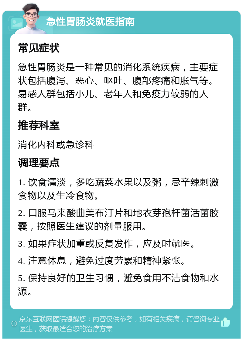 急性胃肠炎就医指南 常见症状 急性胃肠炎是一种常见的消化系统疾病，主要症状包括腹泻、恶心、呕吐、腹部疼痛和胀气等。易感人群包括小儿、老年人和免疫力较弱的人群。 推荐科室 消化内科或急诊科 调理要点 1. 饮食清淡，多吃蔬菜水果以及粥，忌辛辣刺激食物以及生冷食物。 2. 口服马来酸曲美布汀片和地衣芽孢杆菌活菌胶囊，按照医生建议的剂量服用。 3. 如果症状加重或反复发作，应及时就医。 4. 注意休息，避免过度劳累和精神紧张。 5. 保持良好的卫生习惯，避免食用不洁食物和水源。