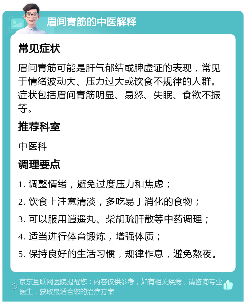 眉间青筋的中医解释 常见症状 眉间青筋可能是肝气郁结或脾虚证的表现，常见于情绪波动大、压力过大或饮食不规律的人群。症状包括眉间青筋明显、易怒、失眠、食欲不振等。 推荐科室 中医科 调理要点 1. 调整情绪，避免过度压力和焦虑； 2. 饮食上注意清淡，多吃易于消化的食物； 3. 可以服用逍遥丸、柴胡疏肝散等中药调理； 4. 适当进行体育锻炼，增强体质； 5. 保持良好的生活习惯，规律作息，避免熬夜。