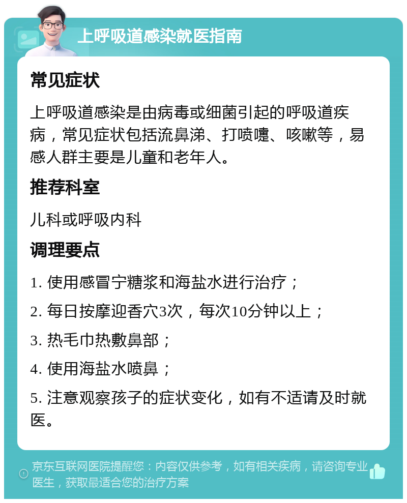 上呼吸道感染就医指南 常见症状 上呼吸道感染是由病毒或细菌引起的呼吸道疾病，常见症状包括流鼻涕、打喷嚏、咳嗽等，易感人群主要是儿童和老年人。 推荐科室 儿科或呼吸内科 调理要点 1. 使用感冒宁糖浆和海盐水进行治疗； 2. 每日按摩迎香穴3次，每次10分钟以上； 3. 热毛巾热敷鼻部； 4. 使用海盐水喷鼻； 5. 注意观察孩子的症状变化，如有不适请及时就医。