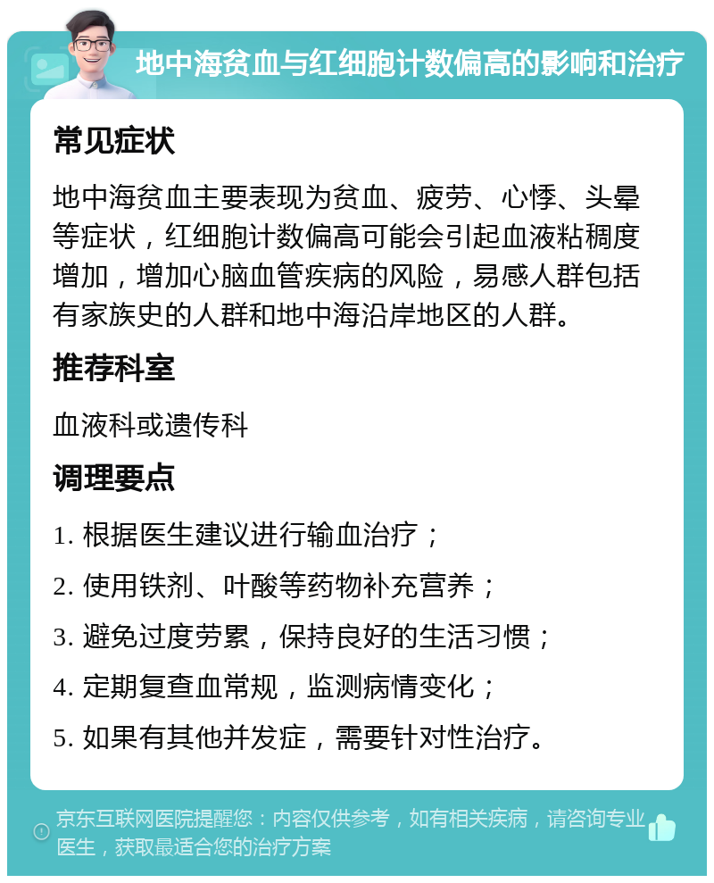 地中海贫血与红细胞计数偏高的影响和治疗 常见症状 地中海贫血主要表现为贫血、疲劳、心悸、头晕等症状，红细胞计数偏高可能会引起血液粘稠度增加，增加心脑血管疾病的风险，易感人群包括有家族史的人群和地中海沿岸地区的人群。 推荐科室 血液科或遗传科 调理要点 1. 根据医生建议进行输血治疗； 2. 使用铁剂、叶酸等药物补充营养； 3. 避免过度劳累，保持良好的生活习惯； 4. 定期复查血常规，监测病情变化； 5. 如果有其他并发症，需要针对性治疗。