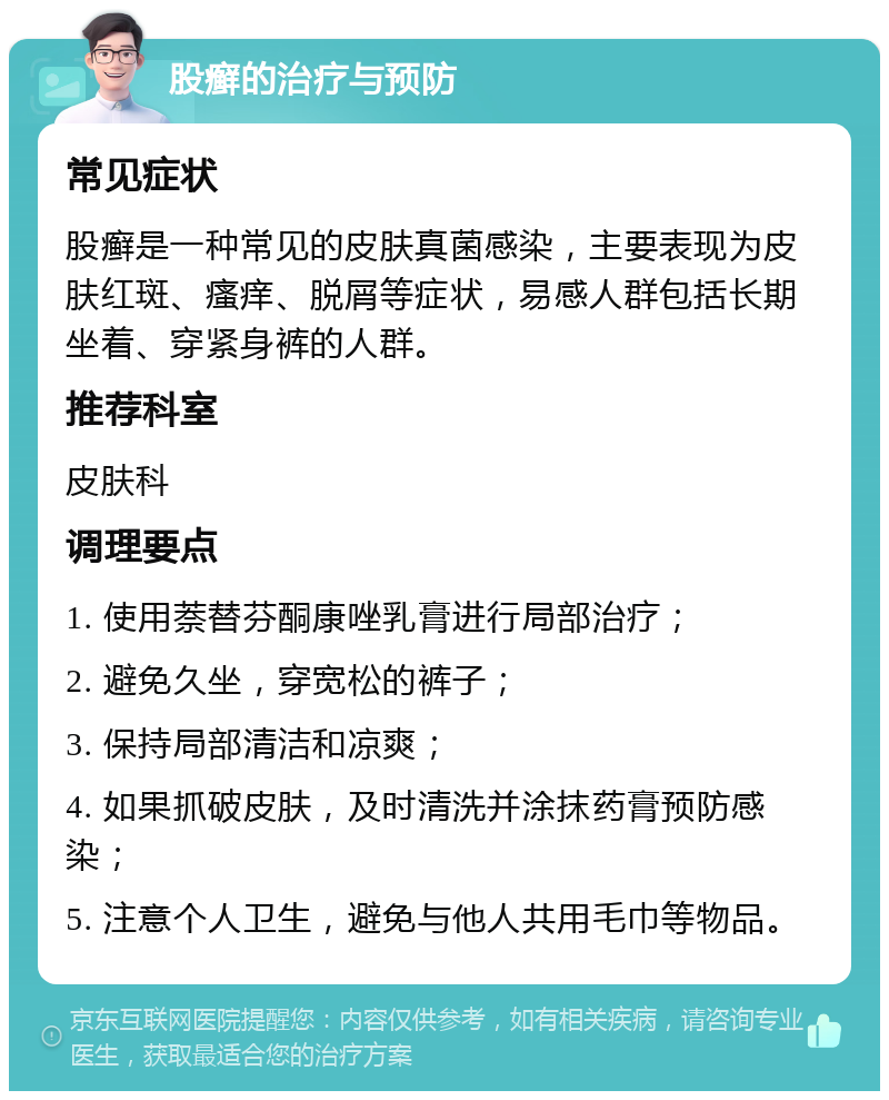 股癣的治疗与预防 常见症状 股癣是一种常见的皮肤真菌感染，主要表现为皮肤红斑、瘙痒、脱屑等症状，易感人群包括长期坐着、穿紧身裤的人群。 推荐科室 皮肤科 调理要点 1. 使用萘替芬酮康唑乳膏进行局部治疗； 2. 避免久坐，穿宽松的裤子； 3. 保持局部清洁和凉爽； 4. 如果抓破皮肤，及时清洗并涂抹药膏预防感染； 5. 注意个人卫生，避免与他人共用毛巾等物品。