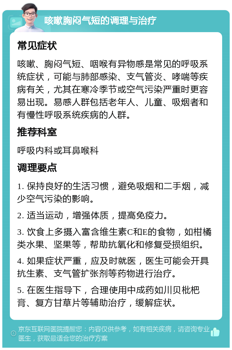 咳嗽胸闷气短的调理与治疗 常见症状 咳嗽、胸闷气短、咽喉有异物感是常见的呼吸系统症状，可能与肺部感染、支气管炎、哮喘等疾病有关，尤其在寒冷季节或空气污染严重时更容易出现。易感人群包括老年人、儿童、吸烟者和有慢性呼吸系统疾病的人群。 推荐科室 呼吸内科或耳鼻喉科 调理要点 1. 保持良好的生活习惯，避免吸烟和二手烟，减少空气污染的影响。 2. 适当运动，增强体质，提高免疫力。 3. 饮食上多摄入富含维生素C和E的食物，如柑橘类水果、坚果等，帮助抗氧化和修复受损组织。 4. 如果症状严重，应及时就医，医生可能会开具抗生素、支气管扩张剂等药物进行治疗。 5. 在医生指导下，合理使用中成药如川贝枇杷膏、复方甘草片等辅助治疗，缓解症状。