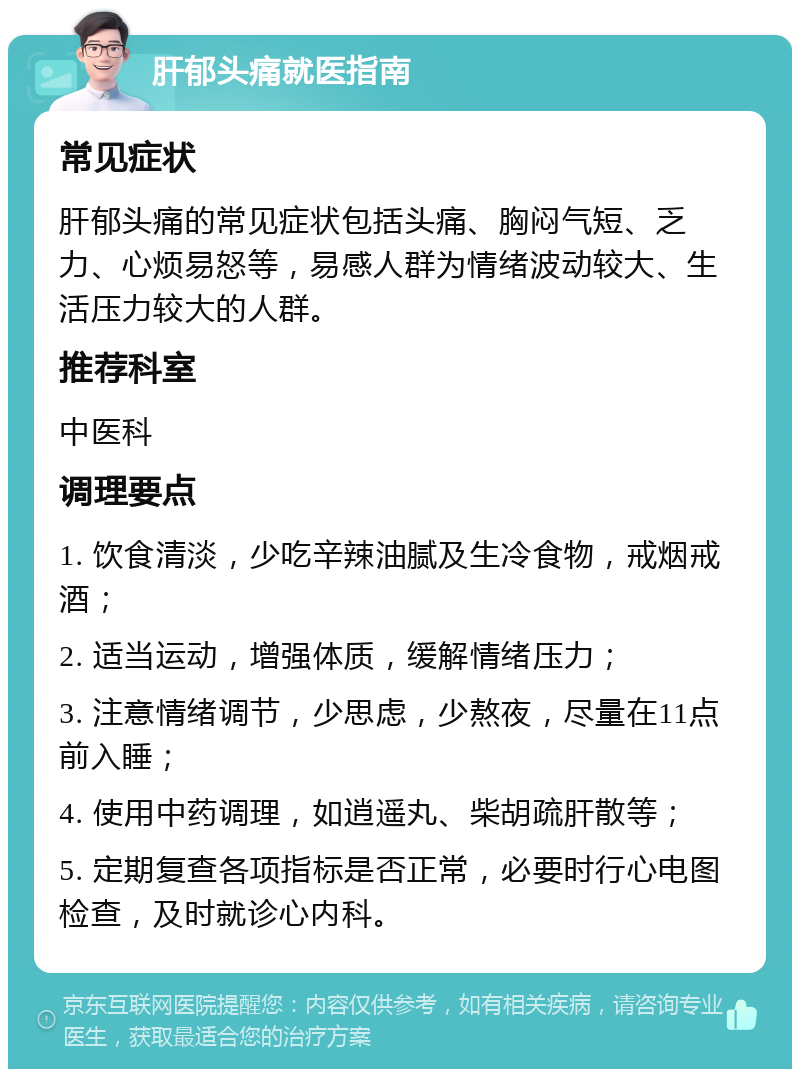 肝郁头痛就医指南 常见症状 肝郁头痛的常见症状包括头痛、胸闷气短、乏力、心烦易怒等，易感人群为情绪波动较大、生活压力较大的人群。 推荐科室 中医科 调理要点 1. 饮食清淡，少吃辛辣油腻及生冷食物，戒烟戒酒； 2. 适当运动，增强体质，缓解情绪压力； 3. 注意情绪调节，少思虑，少熬夜，尽量在11点前入睡； 4. 使用中药调理，如逍遥丸、柴胡疏肝散等； 5. 定期复查各项指标是否正常，必要时行心电图检查，及时就诊心内科。