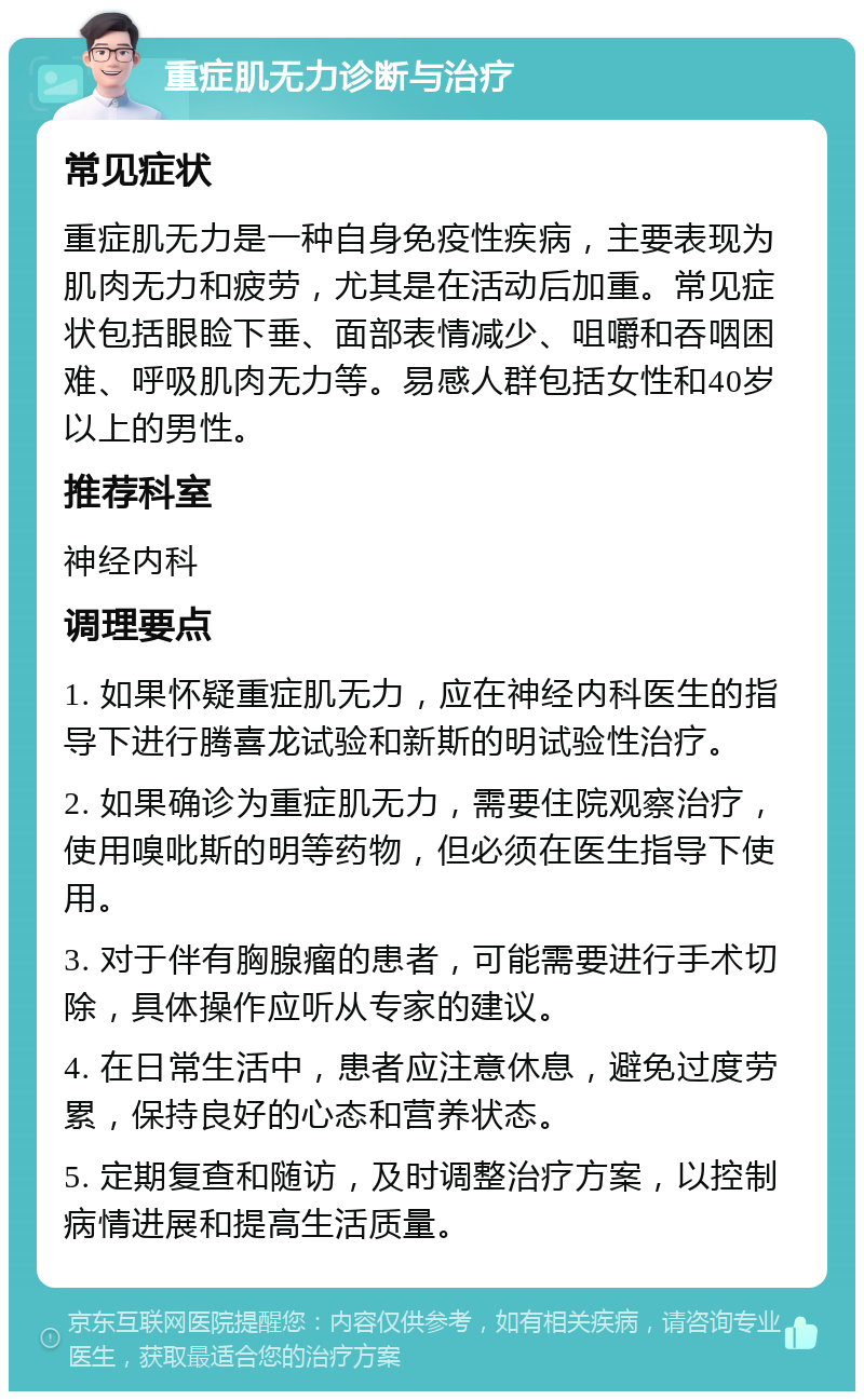 重症肌无力诊断与治疗 常见症状 重症肌无力是一种自身免疫性疾病，主要表现为肌肉无力和疲劳，尤其是在活动后加重。常见症状包括眼睑下垂、面部表情减少、咀嚼和吞咽困难、呼吸肌肉无力等。易感人群包括女性和40岁以上的男性。 推荐科室 神经内科 调理要点 1. 如果怀疑重症肌无力，应在神经内科医生的指导下进行腾喜龙试验和新斯的明试验性治疗。 2. 如果确诊为重症肌无力，需要住院观察治疗，使用嗅吡斯的明等药物，但必须在医生指导下使用。 3. 对于伴有胸腺瘤的患者，可能需要进行手术切除，具体操作应听从专家的建议。 4. 在日常生活中，患者应注意休息，避免过度劳累，保持良好的心态和营养状态。 5. 定期复查和随访，及时调整治疗方案，以控制病情进展和提高生活质量。