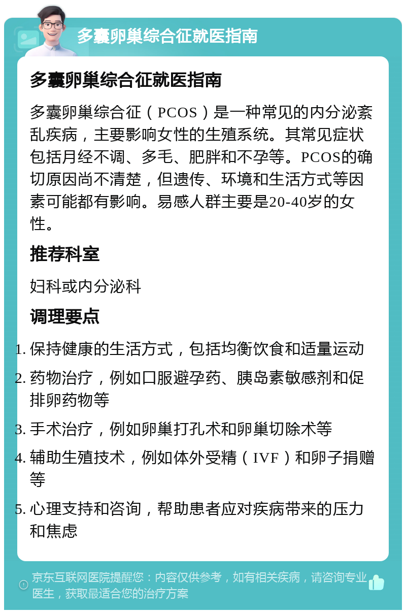 多囊卵巢综合征就医指南 多囊卵巢综合征就医指南 多囊卵巢综合征（PCOS）是一种常见的内分泌紊乱疾病，主要影响女性的生殖系统。其常见症状包括月经不调、多毛、肥胖和不孕等。PCOS的确切原因尚不清楚，但遗传、环境和生活方式等因素可能都有影响。易感人群主要是20-40岁的女性。 推荐科室 妇科或内分泌科 调理要点 保持健康的生活方式，包括均衡饮食和适量运动 药物治疗，例如口服避孕药、胰岛素敏感剂和促排卵药物等 手术治疗，例如卵巢打孔术和卵巢切除术等 辅助生殖技术，例如体外受精（IVF）和卵子捐赠等 心理支持和咨询，帮助患者应对疾病带来的压力和焦虑