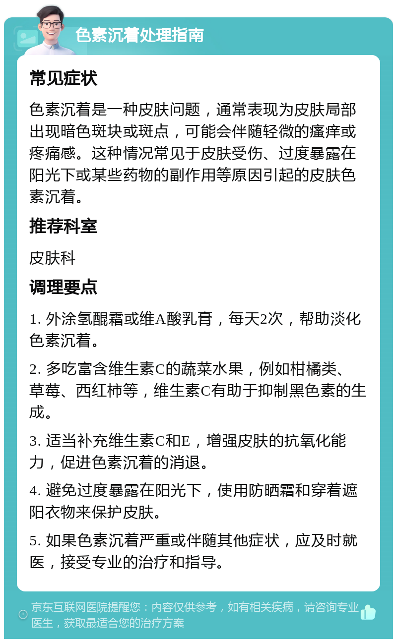 色素沉着处理指南 常见症状 色素沉着是一种皮肤问题，通常表现为皮肤局部出现暗色斑块或斑点，可能会伴随轻微的瘙痒或疼痛感。这种情况常见于皮肤受伤、过度暴露在阳光下或某些药物的副作用等原因引起的皮肤色素沉着。 推荐科室 皮肤科 调理要点 1. 外涂氢醌霜或维A酸乳膏，每天2次，帮助淡化色素沉着。 2. 多吃富含维生素C的蔬菜水果，例如柑橘类、草莓、西红柿等，维生素C有助于抑制黑色素的生成。 3. 适当补充维生素C和E，增强皮肤的抗氧化能力，促进色素沉着的消退。 4. 避免过度暴露在阳光下，使用防晒霜和穿着遮阳衣物来保护皮肤。 5. 如果色素沉着严重或伴随其他症状，应及时就医，接受专业的治疗和指导。