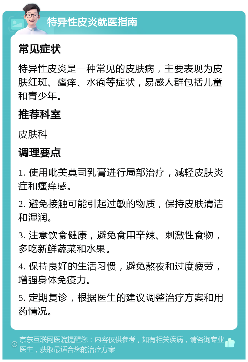 特异性皮炎就医指南 常见症状 特异性皮炎是一种常见的皮肤病，主要表现为皮肤红斑、瘙痒、水疱等症状，易感人群包括儿童和青少年。 推荐科室 皮肤科 调理要点 1. 使用吡美莫司乳膏进行局部治疗，减轻皮肤炎症和瘙痒感。 2. 避免接触可能引起过敏的物质，保持皮肤清洁和湿润。 3. 注意饮食健康，避免食用辛辣、刺激性食物，多吃新鲜蔬菜和水果。 4. 保持良好的生活习惯，避免熬夜和过度疲劳，增强身体免疫力。 5. 定期复诊，根据医生的建议调整治疗方案和用药情况。