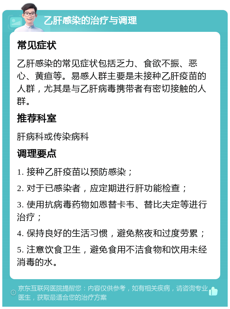 乙肝感染的治疗与调理 常见症状 乙肝感染的常见症状包括乏力、食欲不振、恶心、黄疸等。易感人群主要是未接种乙肝疫苗的人群，尤其是与乙肝病毒携带者有密切接触的人群。 推荐科室 肝病科或传染病科 调理要点 1. 接种乙肝疫苗以预防感染； 2. 对于已感染者，应定期进行肝功能检查； 3. 使用抗病毒药物如恩替卡韦、替比夫定等进行治疗； 4. 保持良好的生活习惯，避免熬夜和过度劳累； 5. 注意饮食卫生，避免食用不洁食物和饮用未经消毒的水。