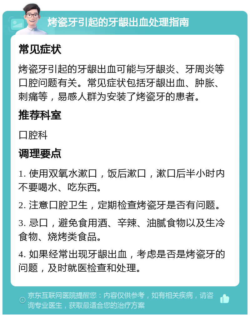 烤瓷牙引起的牙龈出血处理指南 常见症状 烤瓷牙引起的牙龈出血可能与牙龈炎、牙周炎等口腔问题有关。常见症状包括牙龈出血、肿胀、刺痛等，易感人群为安装了烤瓷牙的患者。 推荐科室 口腔科 调理要点 1. 使用双氧水漱口，饭后漱口，漱口后半小时内不要喝水、吃东西。 2. 注意口腔卫生，定期检查烤瓷牙是否有问题。 3. 忌口，避免食用酒、辛辣、油腻食物以及生冷食物、烧烤类食品。 4. 如果经常出现牙龈出血，考虑是否是烤瓷牙的问题，及时就医检查和处理。