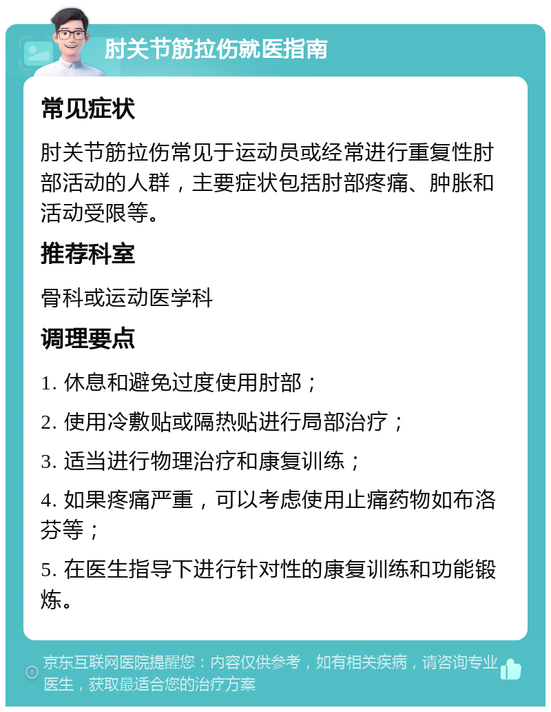 肘关节筋拉伤就医指南 常见症状 肘关节筋拉伤常见于运动员或经常进行重复性肘部活动的人群，主要症状包括肘部疼痛、肿胀和活动受限等。 推荐科室 骨科或运动医学科 调理要点 1. 休息和避免过度使用肘部； 2. 使用冷敷贴或隔热贴进行局部治疗； 3. 适当进行物理治疗和康复训练； 4. 如果疼痛严重，可以考虑使用止痛药物如布洛芬等； 5. 在医生指导下进行针对性的康复训练和功能锻炼。