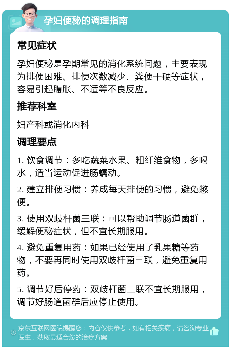 孕妇便秘的调理指南 常见症状 孕妇便秘是孕期常见的消化系统问题，主要表现为排便困难、排便次数减少、粪便干硬等症状，容易引起腹胀、不适等不良反应。 推荐科室 妇产科或消化内科 调理要点 1. 饮食调节：多吃蔬菜水果、粗纤维食物，多喝水，适当运动促进肠蠕动。 2. 建立排便习惯：养成每天排便的习惯，避免憋便。 3. 使用双歧杆菌三联：可以帮助调节肠道菌群，缓解便秘症状，但不宜长期服用。 4. 避免重复用药：如果已经使用了乳果糖等药物，不要再同时使用双歧杆菌三联，避免重复用药。 5. 调节好后停药：双歧杆菌三联不宜长期服用，调节好肠道菌群后应停止使用。