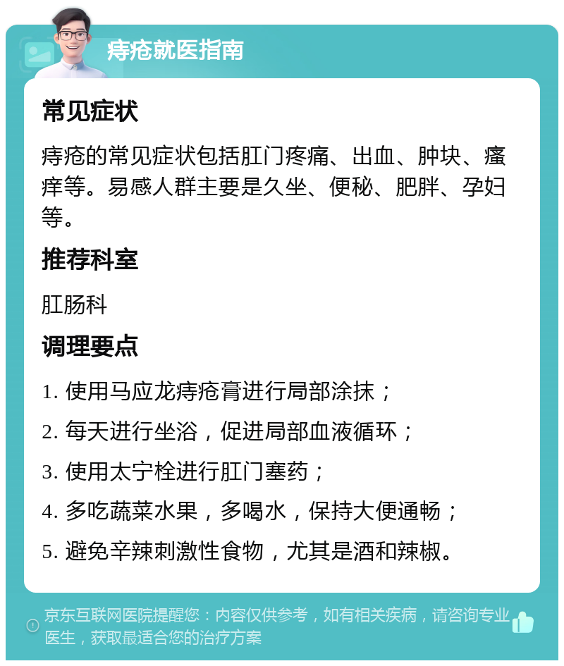 痔疮就医指南 常见症状 痔疮的常见症状包括肛门疼痛、出血、肿块、瘙痒等。易感人群主要是久坐、便秘、肥胖、孕妇等。 推荐科室 肛肠科 调理要点 1. 使用马应龙痔疮膏进行局部涂抹； 2. 每天进行坐浴，促进局部血液循环； 3. 使用太宁栓进行肛门塞药； 4. 多吃蔬菜水果，多喝水，保持大便通畅； 5. 避免辛辣刺激性食物，尤其是酒和辣椒。