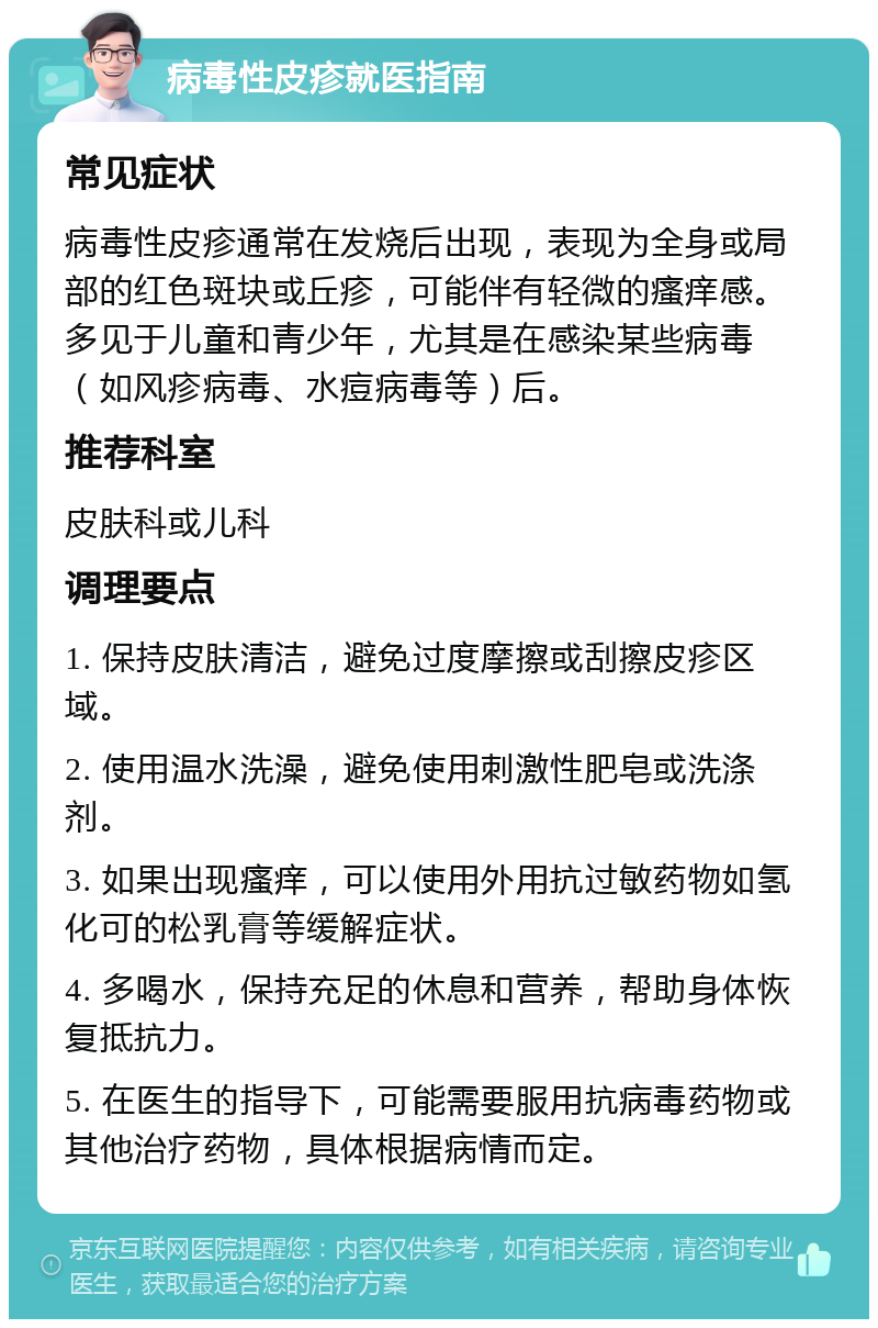 病毒性皮疹就医指南 常见症状 病毒性皮疹通常在发烧后出现，表现为全身或局部的红色斑块或丘疹，可能伴有轻微的瘙痒感。多见于儿童和青少年，尤其是在感染某些病毒（如风疹病毒、水痘病毒等）后。 推荐科室 皮肤科或儿科 调理要点 1. 保持皮肤清洁，避免过度摩擦或刮擦皮疹区域。 2. 使用温水洗澡，避免使用刺激性肥皂或洗涤剂。 3. 如果出现瘙痒，可以使用外用抗过敏药物如氢化可的松乳膏等缓解症状。 4. 多喝水，保持充足的休息和营养，帮助身体恢复抵抗力。 5. 在医生的指导下，可能需要服用抗病毒药物或其他治疗药物，具体根据病情而定。