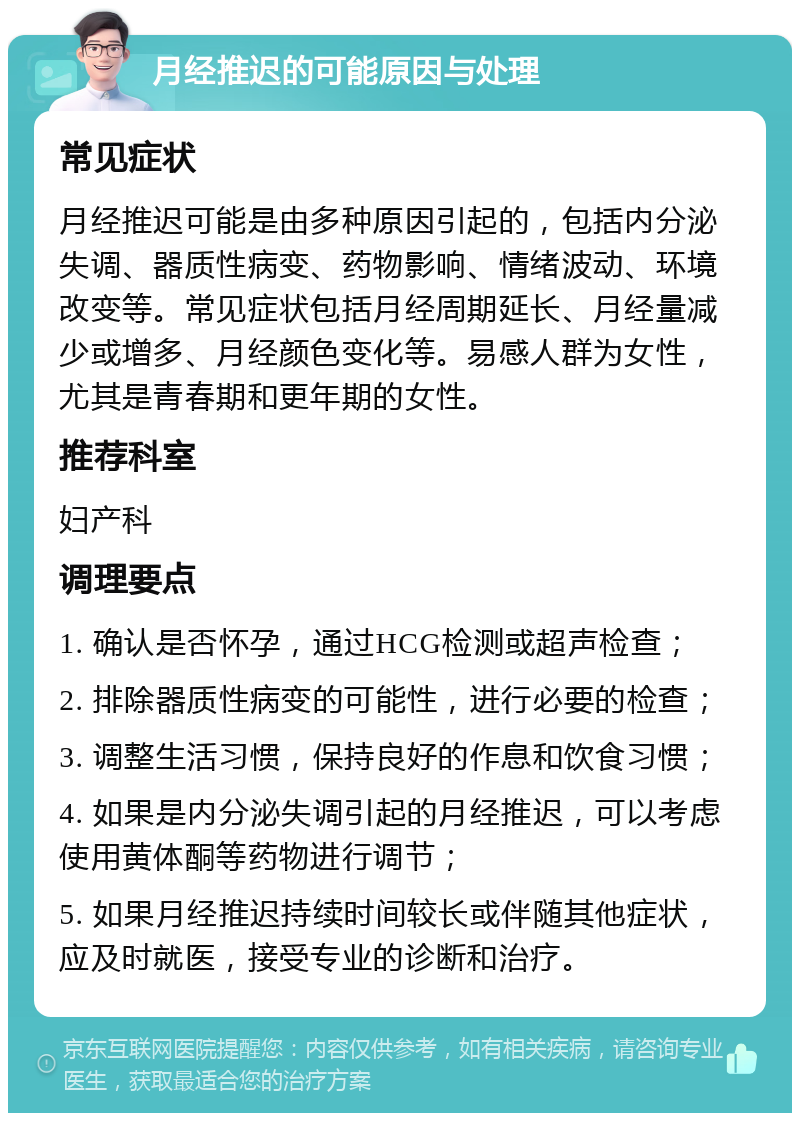 月经推迟的可能原因与处理 常见症状 月经推迟可能是由多种原因引起的，包括内分泌失调、器质性病变、药物影响、情绪波动、环境改变等。常见症状包括月经周期延长、月经量减少或增多、月经颜色变化等。易感人群为女性，尤其是青春期和更年期的女性。 推荐科室 妇产科 调理要点 1. 确认是否怀孕，通过HCG检测或超声检查； 2. 排除器质性病变的可能性，进行必要的检查； 3. 调整生活习惯，保持良好的作息和饮食习惯； 4. 如果是内分泌失调引起的月经推迟，可以考虑使用黄体酮等药物进行调节； 5. 如果月经推迟持续时间较长或伴随其他症状，应及时就医，接受专业的诊断和治疗。