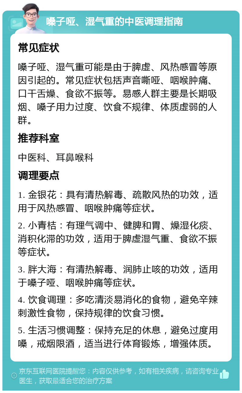 嗓子哑、湿气重的中医调理指南 常见症状 嗓子哑、湿气重可能是由于脾虚、风热感冒等原因引起的。常见症状包括声音嘶哑、咽喉肿痛、口干舌燥、食欲不振等。易感人群主要是长期吸烟、嗓子用力过度、饮食不规律、体质虚弱的人群。 推荐科室 中医科、耳鼻喉科 调理要点 1. 金银花：具有清热解毒、疏散风热的功效，适用于风热感冒、咽喉肿痛等症状。 2. 小青桔：有理气调中、健脾和胃、燥湿化痰、消积化滞的功效，适用于脾虚湿气重、食欲不振等症状。 3. 胖大海：有清热解毒、润肺止咳的功效，适用于嗓子哑、咽喉肿痛等症状。 4. 饮食调理：多吃清淡易消化的食物，避免辛辣刺激性食物，保持规律的饮食习惯。 5. 生活习惯调整：保持充足的休息，避免过度用嗓，戒烟限酒，适当进行体育锻炼，增强体质。