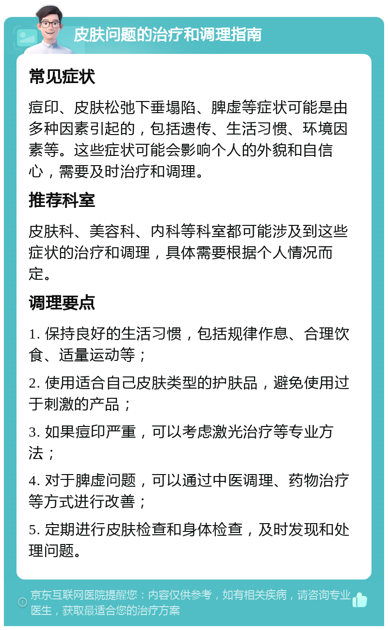 皮肤问题的治疗和调理指南 常见症状 痘印、皮肤松弛下垂塌陷、脾虚等症状可能是由多种因素引起的，包括遗传、生活习惯、环境因素等。这些症状可能会影响个人的外貌和自信心，需要及时治疗和调理。 推荐科室 皮肤科、美容科、内科等科室都可能涉及到这些症状的治疗和调理，具体需要根据个人情况而定。 调理要点 1. 保持良好的生活习惯，包括规律作息、合理饮食、适量运动等； 2. 使用适合自己皮肤类型的护肤品，避免使用过于刺激的产品； 3. 如果痘印严重，可以考虑激光治疗等专业方法； 4. 对于脾虚问题，可以通过中医调理、药物治疗等方式进行改善； 5. 定期进行皮肤检查和身体检查，及时发现和处理问题。