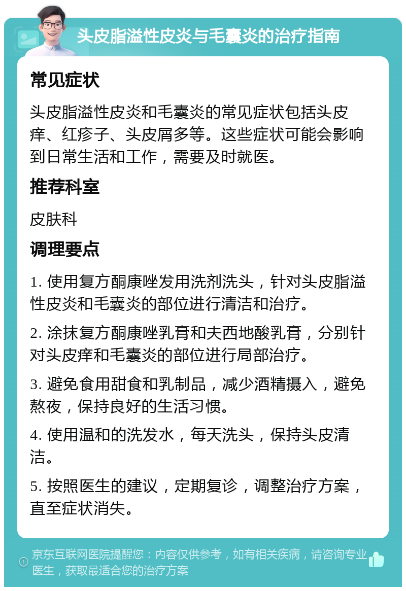 头皮脂溢性皮炎与毛囊炎的治疗指南 常见症状 头皮脂溢性皮炎和毛囊炎的常见症状包括头皮痒、红疹子、头皮屑多等。这些症状可能会影响到日常生活和工作，需要及时就医。 推荐科室 皮肤科 调理要点 1. 使用复方酮康唑发用洗剂洗头，针对头皮脂溢性皮炎和毛囊炎的部位进行清洁和治疗。 2. 涂抹复方酮康唑乳膏和夫西地酸乳膏，分别针对头皮痒和毛囊炎的部位进行局部治疗。 3. 避免食用甜食和乳制品，减少酒精摄入，避免熬夜，保持良好的生活习惯。 4. 使用温和的洗发水，每天洗头，保持头皮清洁。 5. 按照医生的建议，定期复诊，调整治疗方案，直至症状消失。