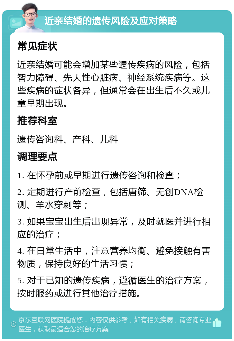 近亲结婚的遗传风险及应对策略 常见症状 近亲结婚可能会增加某些遗传疾病的风险，包括智力障碍、先天性心脏病、神经系统疾病等。这些疾病的症状各异，但通常会在出生后不久或儿童早期出现。 推荐科室 遗传咨询科、产科、儿科 调理要点 1. 在怀孕前或早期进行遗传咨询和检查； 2. 定期进行产前检查，包括唐筛、无创DNA检测、羊水穿刺等； 3. 如果宝宝出生后出现异常，及时就医并进行相应的治疗； 4. 在日常生活中，注意营养均衡、避免接触有害物质，保持良好的生活习惯； 5. 对于已知的遗传疾病，遵循医生的治疗方案，按时服药或进行其他治疗措施。