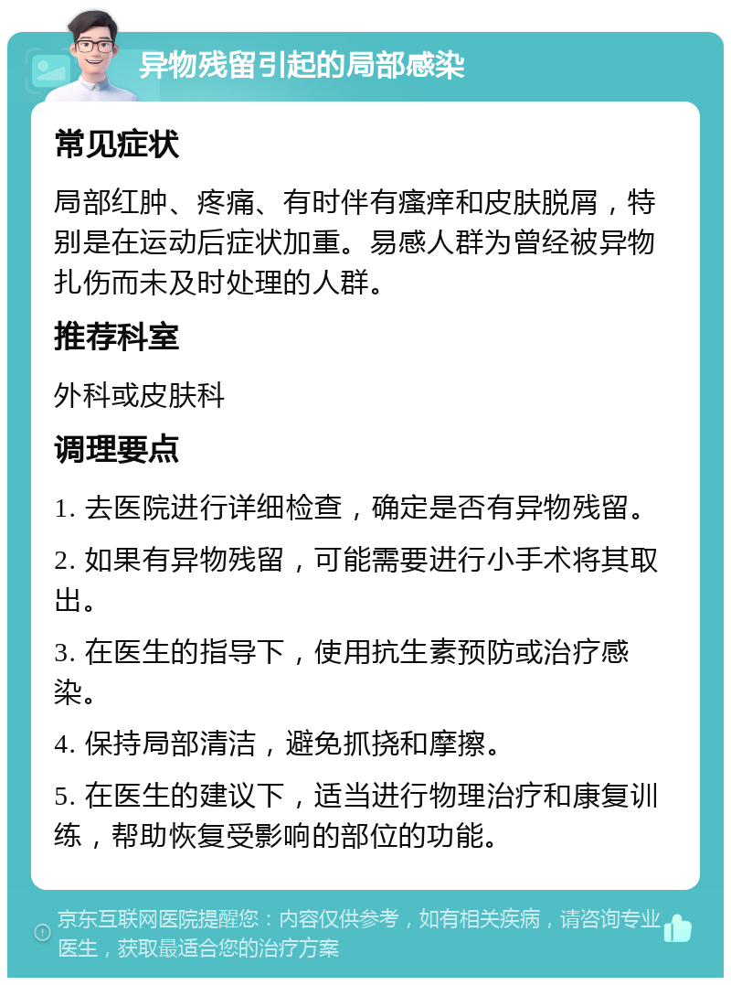 异物残留引起的局部感染 常见症状 局部红肿、疼痛、有时伴有瘙痒和皮肤脱屑，特别是在运动后症状加重。易感人群为曾经被异物扎伤而未及时处理的人群。 推荐科室 外科或皮肤科 调理要点 1. 去医院进行详细检查，确定是否有异物残留。 2. 如果有异物残留，可能需要进行小手术将其取出。 3. 在医生的指导下，使用抗生素预防或治疗感染。 4. 保持局部清洁，避免抓挠和摩擦。 5. 在医生的建议下，适当进行物理治疗和康复训练，帮助恢复受影响的部位的功能。