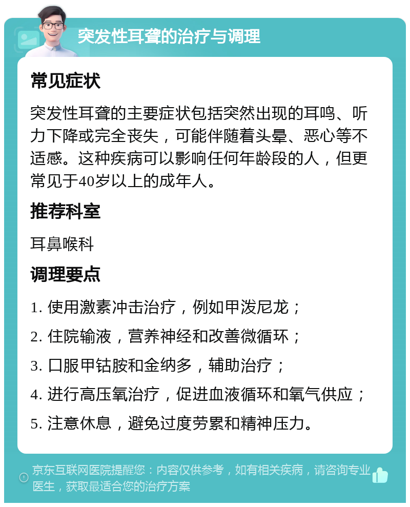 突发性耳聋的治疗与调理 常见症状 突发性耳聋的主要症状包括突然出现的耳鸣、听力下降或完全丧失，可能伴随着头晕、恶心等不适感。这种疾病可以影响任何年龄段的人，但更常见于40岁以上的成年人。 推荐科室 耳鼻喉科 调理要点 1. 使用激素冲击治疗，例如甲泼尼龙； 2. 住院输液，营养神经和改善微循环； 3. 口服甲钴胺和金纳多，辅助治疗； 4. 进行高压氧治疗，促进血液循环和氧气供应； 5. 注意休息，避免过度劳累和精神压力。