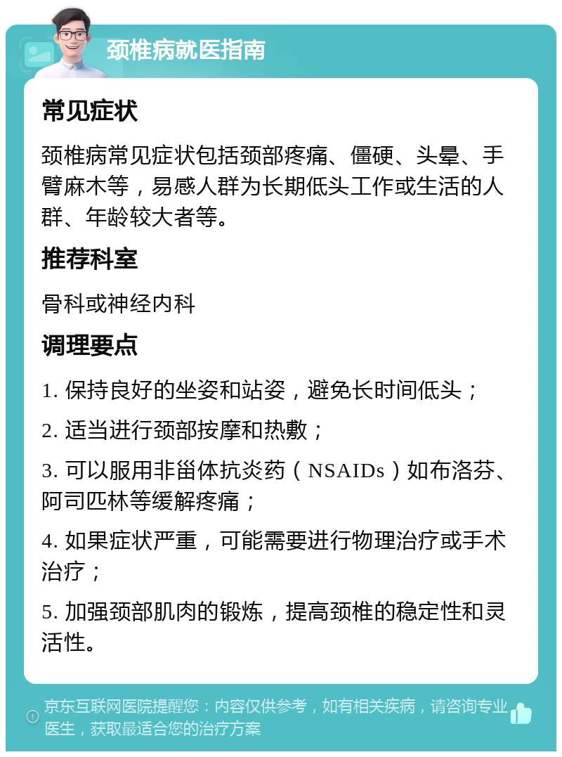 颈椎病就医指南 常见症状 颈椎病常见症状包括颈部疼痛、僵硬、头晕、手臂麻木等，易感人群为长期低头工作或生活的人群、年龄较大者等。 推荐科室 骨科或神经内科 调理要点 1. 保持良好的坐姿和站姿，避免长时间低头； 2. 适当进行颈部按摩和热敷； 3. 可以服用非甾体抗炎药（NSAIDs）如布洛芬、阿司匹林等缓解疼痛； 4. 如果症状严重，可能需要进行物理治疗或手术治疗； 5. 加强颈部肌肉的锻炼，提高颈椎的稳定性和灵活性。