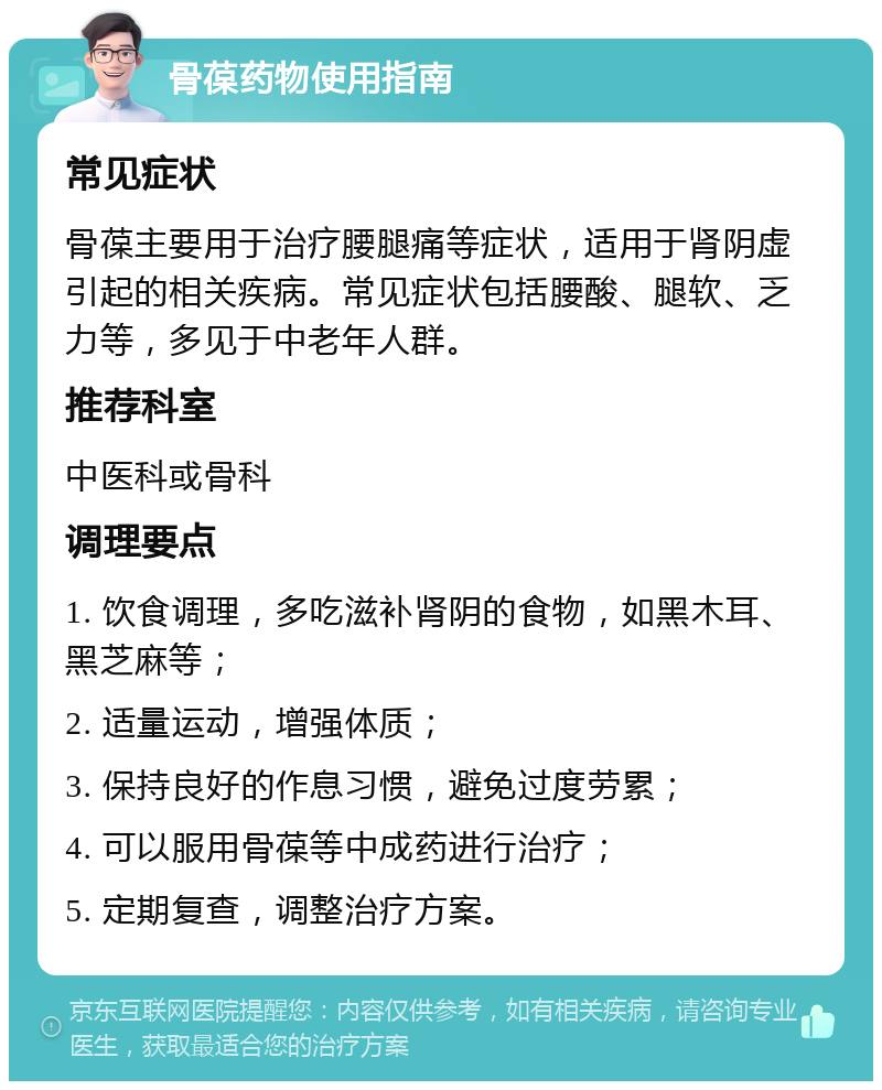 骨葆药物使用指南 常见症状 骨葆主要用于治疗腰腿痛等症状，适用于肾阴虚引起的相关疾病。常见症状包括腰酸、腿软、乏力等，多见于中老年人群。 推荐科室 中医科或骨科 调理要点 1. 饮食调理，多吃滋补肾阴的食物，如黑木耳、黑芝麻等； 2. 适量运动，增强体质； 3. 保持良好的作息习惯，避免过度劳累； 4. 可以服用骨葆等中成药进行治疗； 5. 定期复查，调整治疗方案。