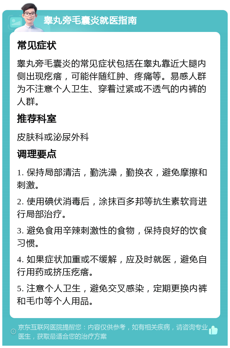 睾丸旁毛囊炎就医指南 常见症状 睾丸旁毛囊炎的常见症状包括在睾丸靠近大腿内侧出现疙瘩，可能伴随红肿、疼痛等。易感人群为不注意个人卫生、穿着过紧或不透气的内裤的人群。 推荐科室 皮肤科或泌尿外科 调理要点 1. 保持局部清洁，勤洗澡，勤换衣，避免摩擦和刺激。 2. 使用碘伏消毒后，涂抹百多邦等抗生素软膏进行局部治疗。 3. 避免食用辛辣刺激性的食物，保持良好的饮食习惯。 4. 如果症状加重或不缓解，应及时就医，避免自行用药或挤压疙瘩。 5. 注意个人卫生，避免交叉感染，定期更换内裤和毛巾等个人用品。