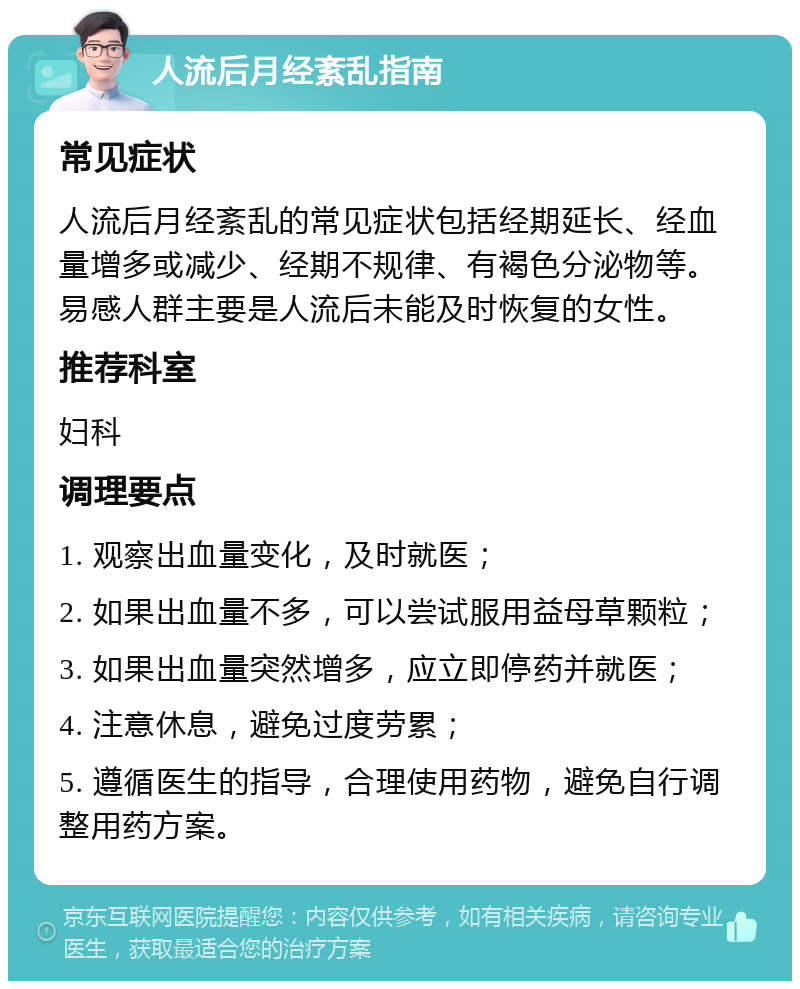 人流后月经紊乱指南 常见症状 人流后月经紊乱的常见症状包括经期延长、经血量增多或减少、经期不规律、有褐色分泌物等。易感人群主要是人流后未能及时恢复的女性。 推荐科室 妇科 调理要点 1. 观察出血量变化，及时就医； 2. 如果出血量不多，可以尝试服用益母草颗粒； 3. 如果出血量突然增多，应立即停药并就医； 4. 注意休息，避免过度劳累； 5. 遵循医生的指导，合理使用药物，避免自行调整用药方案。