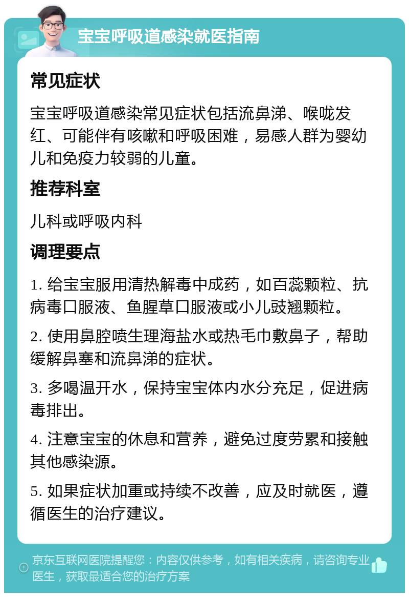 宝宝呼吸道感染就医指南 常见症状 宝宝呼吸道感染常见症状包括流鼻涕、喉咙发红、可能伴有咳嗽和呼吸困难，易感人群为婴幼儿和免疫力较弱的儿童。 推荐科室 儿科或呼吸内科 调理要点 1. 给宝宝服用清热解毒中成药，如百蕊颗粒、抗病毒口服液、鱼腥草口服液或小儿豉翘颗粒。 2. 使用鼻腔喷生理海盐水或热毛巾敷鼻子，帮助缓解鼻塞和流鼻涕的症状。 3. 多喝温开水，保持宝宝体内水分充足，促进病毒排出。 4. 注意宝宝的休息和营养，避免过度劳累和接触其他感染源。 5. 如果症状加重或持续不改善，应及时就医，遵循医生的治疗建议。