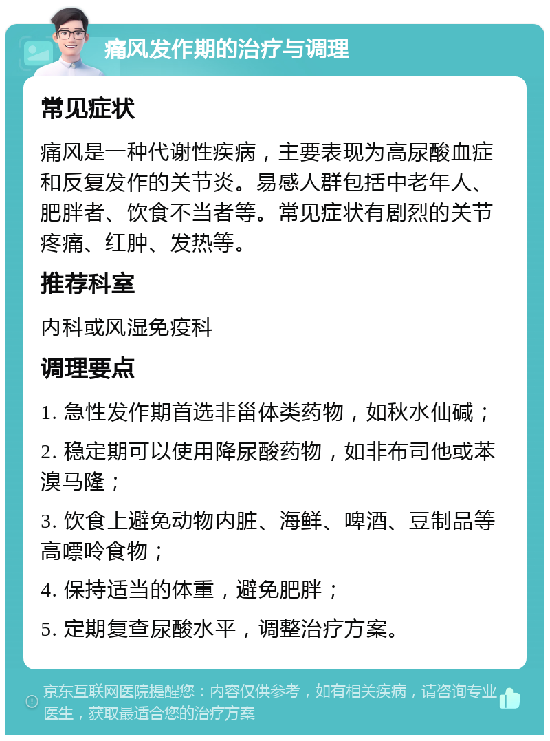 痛风发作期的治疗与调理 常见症状 痛风是一种代谢性疾病，主要表现为高尿酸血症和反复发作的关节炎。易感人群包括中老年人、肥胖者、饮食不当者等。常见症状有剧烈的关节疼痛、红肿、发热等。 推荐科室 内科或风湿免疫科 调理要点 1. 急性发作期首选非甾体类药物，如秋水仙碱； 2. 稳定期可以使用降尿酸药物，如非布司他或苯溴马隆； 3. 饮食上避免动物内脏、海鲜、啤酒、豆制品等高嘌呤食物； 4. 保持适当的体重，避免肥胖； 5. 定期复查尿酸水平，调整治疗方案。