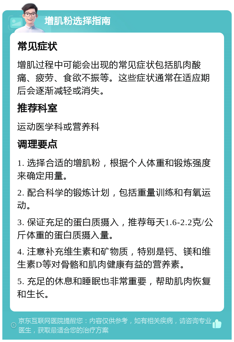 增肌粉选择指南 常见症状 增肌过程中可能会出现的常见症状包括肌肉酸痛、疲劳、食欲不振等。这些症状通常在适应期后会逐渐减轻或消失。 推荐科室 运动医学科或营养科 调理要点 1. 选择合适的增肌粉，根据个人体重和锻炼强度来确定用量。 2. 配合科学的锻炼计划，包括重量训练和有氧运动。 3. 保证充足的蛋白质摄入，推荐每天1.6-2.2克/公斤体重的蛋白质摄入量。 4. 注意补充维生素和矿物质，特别是钙、镁和维生素D等对骨骼和肌肉健康有益的营养素。 5. 充足的休息和睡眠也非常重要，帮助肌肉恢复和生长。