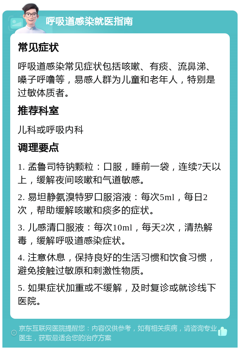 呼吸道感染就医指南 常见症状 呼吸道感染常见症状包括咳嗽、有痰、流鼻涕、嗓子呼噜等，易感人群为儿童和老年人，特别是过敏体质者。 推荐科室 儿科或呼吸内科 调理要点 1. 孟鲁司特钠颗粒：口服，睡前一袋，连续7天以上，缓解夜间咳嗽和气道敏感。 2. 易坦静氨溴特罗口服溶液：每次5ml，每日2次，帮助缓解咳嗽和痰多的症状。 3. 儿感清口服液：每次10ml，每天2次，清热解毒，缓解呼吸道感染症状。 4. 注意休息，保持良好的生活习惯和饮食习惯，避免接触过敏原和刺激性物质。 5. 如果症状加重或不缓解，及时复诊或就诊线下医院。