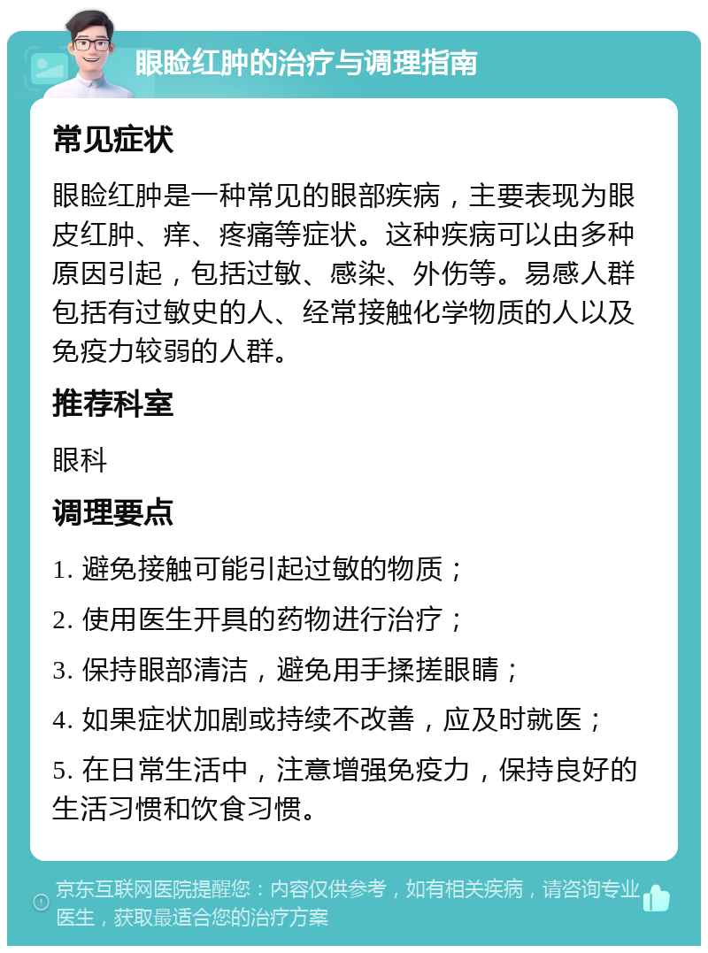 眼睑红肿的治疗与调理指南 常见症状 眼睑红肿是一种常见的眼部疾病，主要表现为眼皮红肿、痒、疼痛等症状。这种疾病可以由多种原因引起，包括过敏、感染、外伤等。易感人群包括有过敏史的人、经常接触化学物质的人以及免疫力较弱的人群。 推荐科室 眼科 调理要点 1. 避免接触可能引起过敏的物质； 2. 使用医生开具的药物进行治疗； 3. 保持眼部清洁，避免用手揉搓眼睛； 4. 如果症状加剧或持续不改善，应及时就医； 5. 在日常生活中，注意增强免疫力，保持良好的生活习惯和饮食习惯。