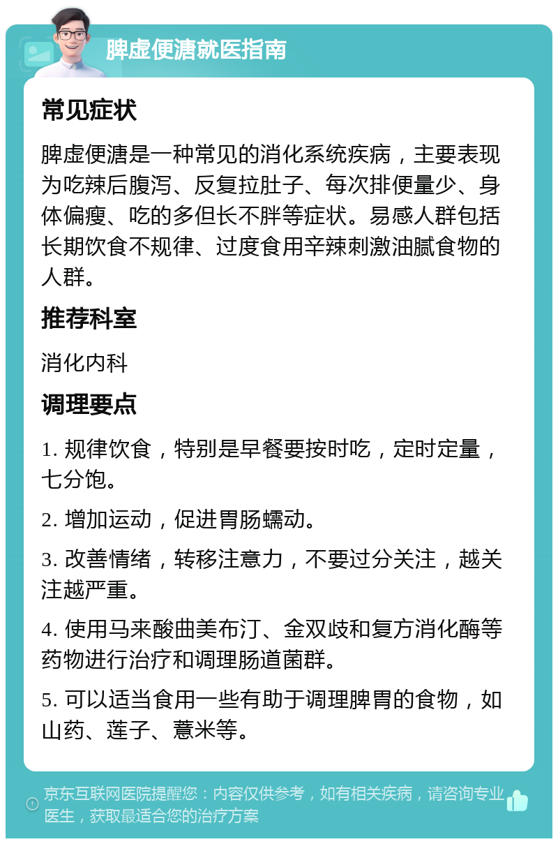 脾虚便溏就医指南 常见症状 脾虚便溏是一种常见的消化系统疾病，主要表现为吃辣后腹泻、反复拉肚子、每次排便量少、身体偏瘦、吃的多但长不胖等症状。易感人群包括长期饮食不规律、过度食用辛辣刺激油腻食物的人群。 推荐科室 消化内科 调理要点 1. 规律饮食，特别是早餐要按时吃，定时定量，七分饱。 2. 增加运动，促进胃肠蠕动。 3. 改善情绪，转移注意力，不要过分关注，越关注越严重。 4. 使用马来酸曲美布汀、金双歧和复方消化酶等药物进行治疗和调理肠道菌群。 5. 可以适当食用一些有助于调理脾胃的食物，如山药、莲子、薏米等。